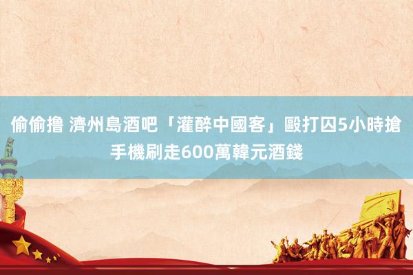 偷偷撸 濟州島酒吧「灌醉中國客」毆打囚5小時　搶手機刷走600萬韓元酒錢