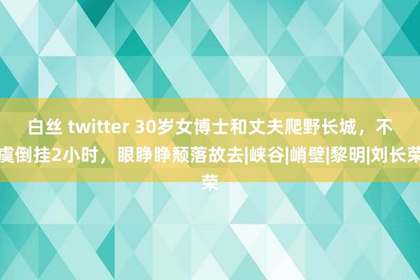 白丝 twitter 30岁女博士和丈夫爬野长城，不虞倒挂2小时，眼睁睁颓落故去|峡谷|峭壁|黎明|刘长荣