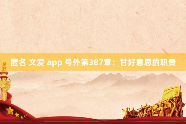 匿名 文爱 app 号外第387章：甘好意思的职责