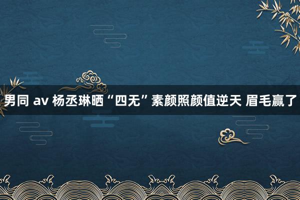 男同 av 杨丞琳晒“四无”素颜照颜值逆天 眉毛赢了