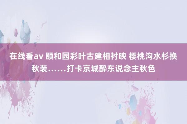 在线看av 颐和园彩叶古建相衬映 樱桃沟水杉换秋装……打卡京城醉东说念主秋色