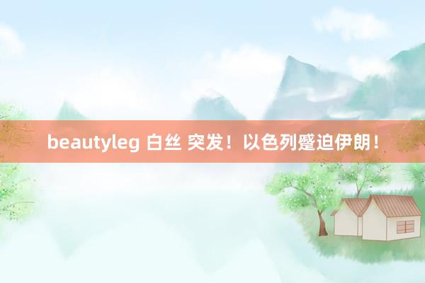 beautyleg 白丝 突发！以色列蹙迫伊朗！