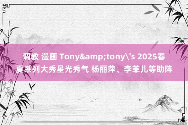 调教 漫画 Tony&tony's 2025春夏系列大秀星光秀气 杨丽萍、李菲儿等助阵