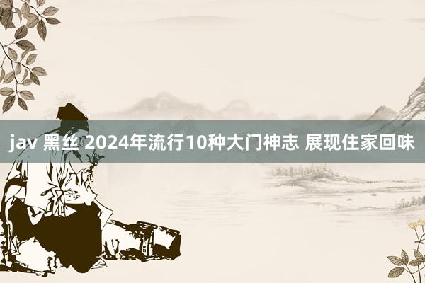 jav 黑丝 2024年流行10种大门神志 展现住家回味