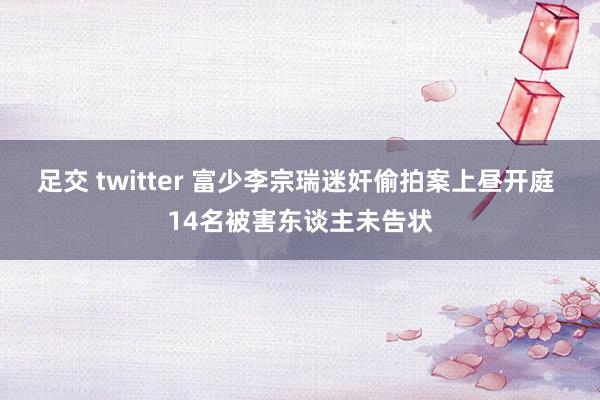 足交 twitter 富少李宗瑞迷奸偷拍案上昼开庭 14名被害东谈主未告状