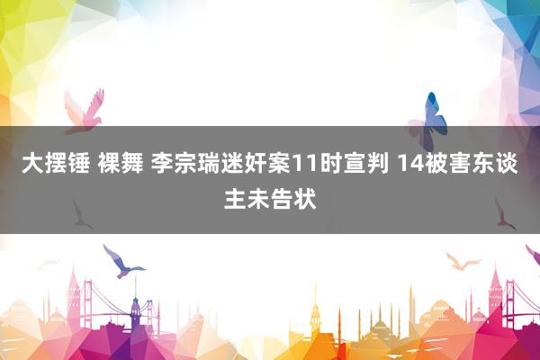 大摆锤 裸舞 李宗瑞迷奸案11时宣判 14被害东谈主未告状