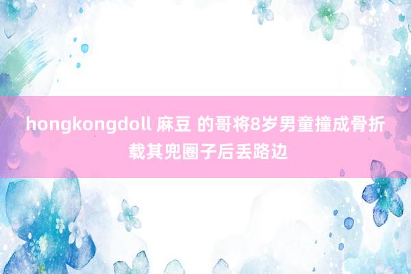 hongkongdoll 麻豆 的哥将8岁男童撞成骨折 载其兜圈子后丢路边