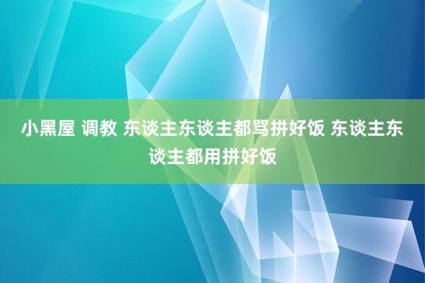 小黑屋 调教 东谈主东谈主都骂拼好饭 东谈主东谈主都用拼好饭