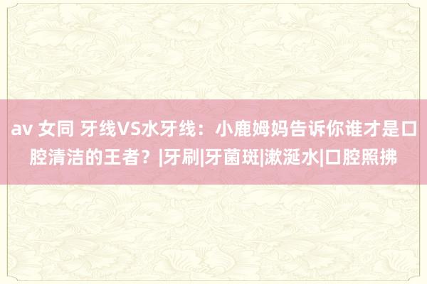 av 女同 牙线VS水牙线：小鹿姆妈告诉你谁才是口腔清洁的王者？|牙刷|牙菌斑|漱涎水|口腔照拂