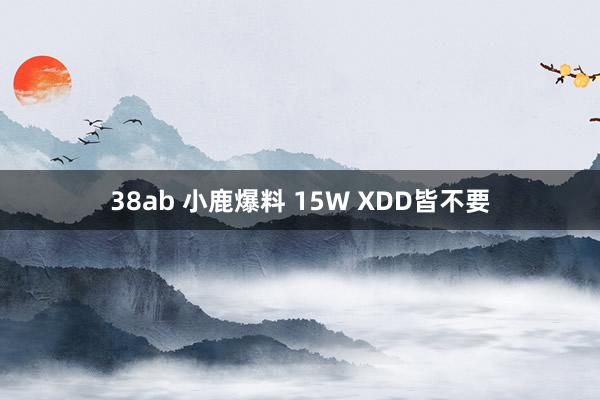 38ab 小鹿爆料 15W XDD皆不要