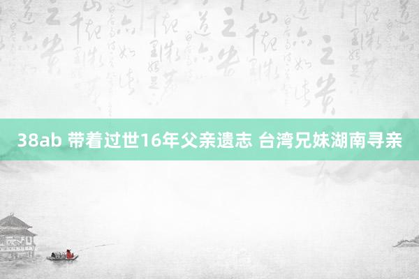 38ab 带着过世16年父亲遗志 台湾兄妹湖南寻亲