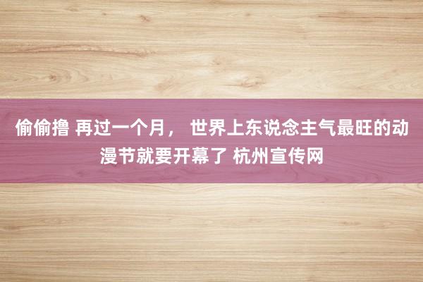 偷偷撸 再过一个月， 世界上东说念主气最旺的动漫节就要开幕了 杭州宣传网