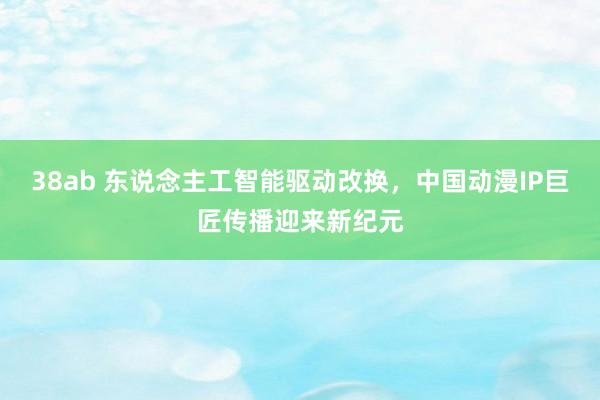 38ab 东说念主工智能驱动改换，中国动漫IP巨匠传播迎来新纪元