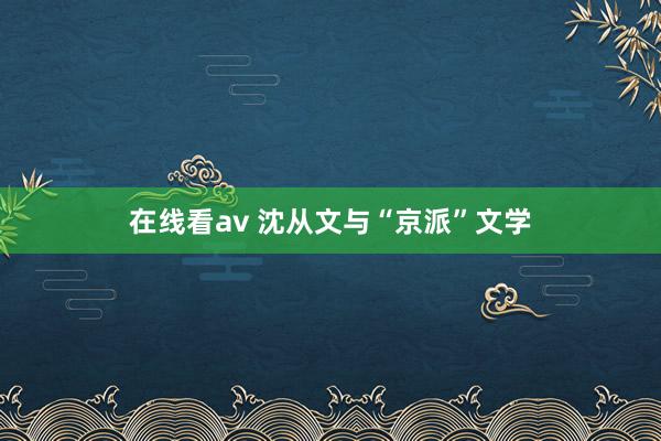 在线看av 沈从文与“京派”文学