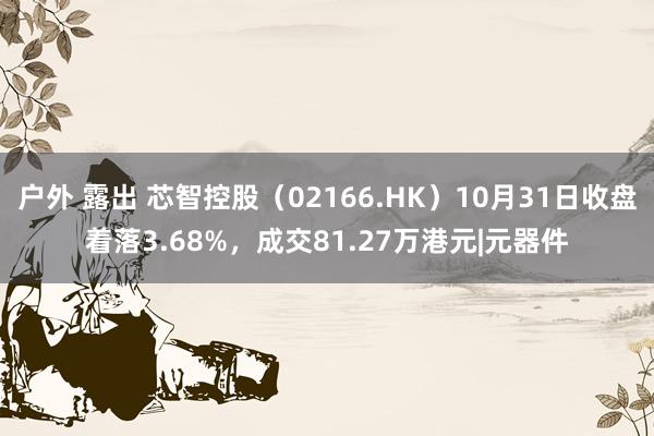 户外 露出 芯智控股（02166.HK）10月31日收盘着落3.68%，成交81.27万港元|元器件