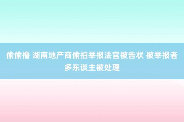 偷偷撸 湖南地产商偷拍举报法官被告状 被举报者多东谈主被处理