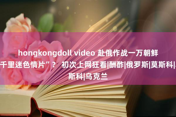 hongkongdoll video 赴俄作战一万朝鲜兵竟“千里迷色情片”？ 初次上网狂看|酬酢|俄罗斯|莫斯科|乌克兰