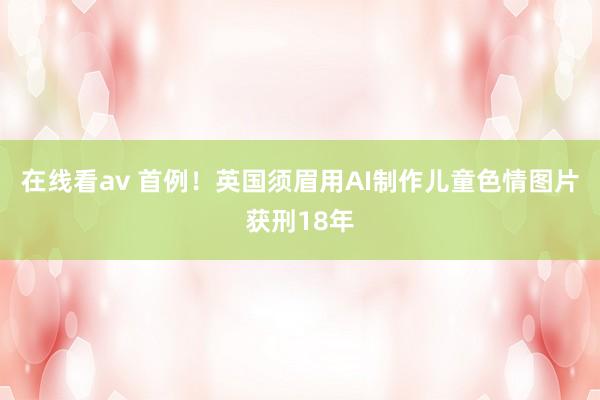 在线看av 首例！英国须眉用AI制作儿童色情图片获刑18年