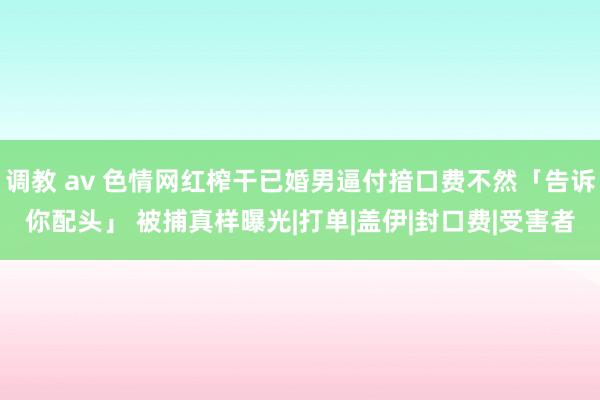 调教 av 色情网红榨干已婚男逼付揞口费不然「告诉你配头」 被捕真样曝光|打单|盖伊|封口费|受害者