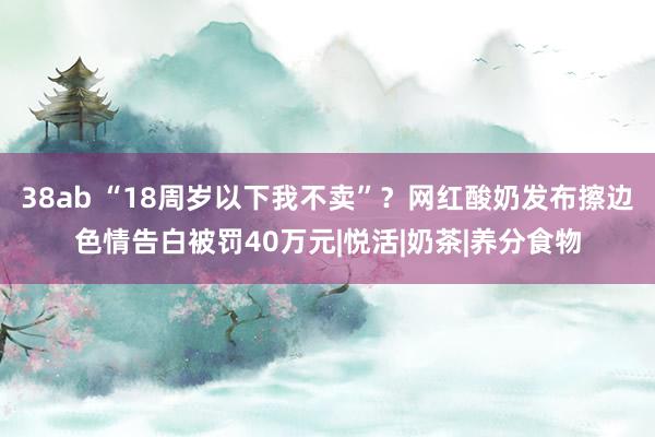 38ab “18周岁以下我不卖”？网红酸奶发布擦边色情告白被罚40万元|悦活|奶茶|养分食物