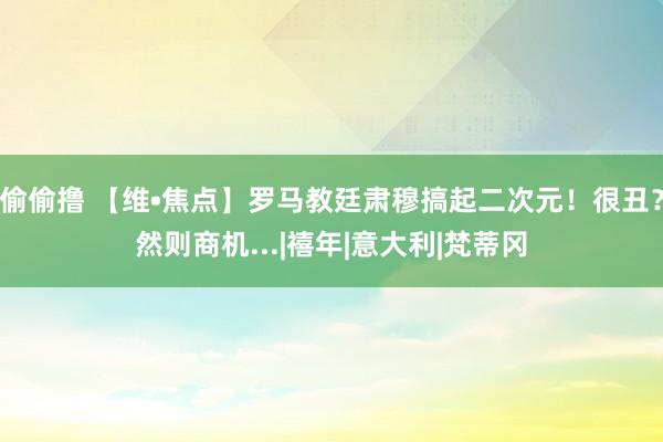 偷偷撸 【维•焦点】罗马教廷肃穆搞起二次元！很丑？然则商机...|禧年|意大利|梵蒂冈