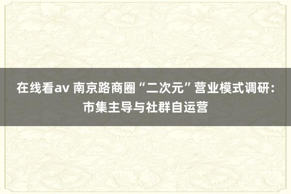 在线看av 南京路商圈“二次元”营业模式调研：市集主导与社群自运营