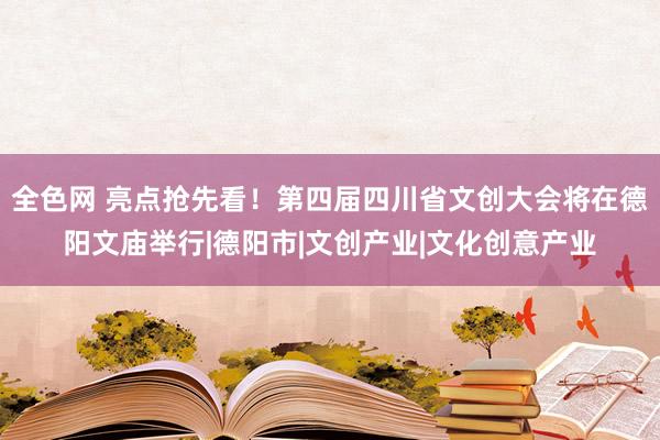 全色网 亮点抢先看！第四届四川省文创大会将在德阳文庙举行|德阳市|文创产业|文化创意产业