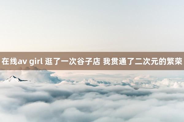 在线av girl 逛了一次谷子店 我贯通了二次元的繁荣