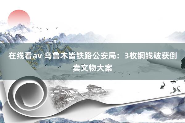 在线看av 乌鲁木皆铁路公安局：3枚铜钱破获倒卖文物大案