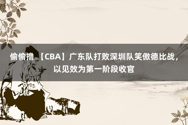 偷偷撸 【CBA】广东队打败深圳队笑傲德比战，以见效为第一阶段收官