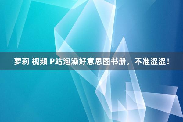 萝莉 视频 P站泡澡好意思图书册，不准涩涩！