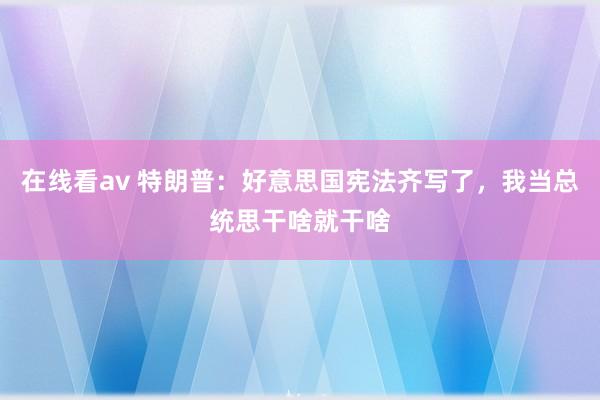 在线看av 特朗普：好意思国宪法齐写了，我当总统思干啥就干啥