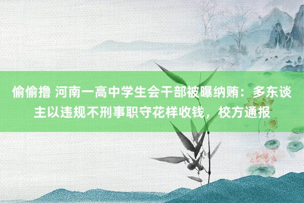 偷偷撸 河南一高中学生会干部被曝纳贿：多东谈主以违规不刑事职守花样收钱，校方通报