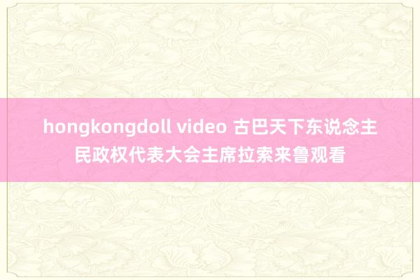 hongkongdoll video 古巴天下东说念主民政权代表大会主席拉索来鲁观看