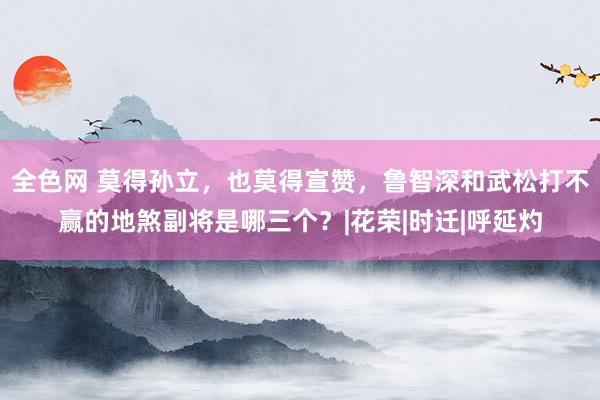 全色网 莫得孙立，也莫得宣赞，鲁智深和武松打不赢的地煞副将是哪三个？|花荣|时迁|呼延灼