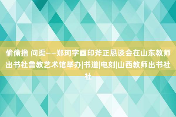 偷偷撸 问渠——郑珂字画印斧正恳谈会在山东教师出书社鲁教艺术馆举办|书道|电刻|山西教师出书社