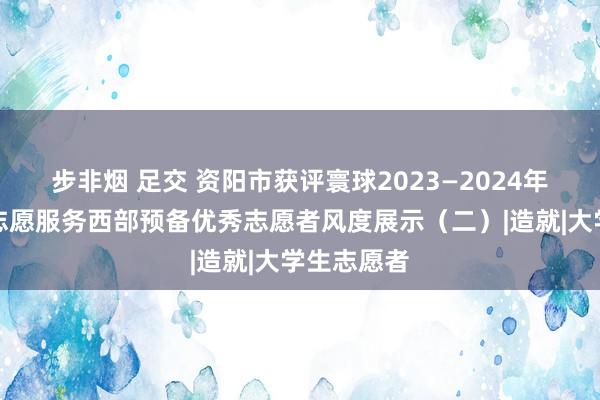 步非烟 足交 资阳市获评寰球2023—2024年度大学生志愿服务西部预备优秀志愿者风度展示（二）|造就|大学生志愿者