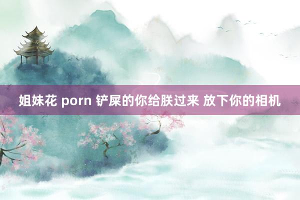 姐妹花 porn 铲屎的你给朕过来 放下你的相机