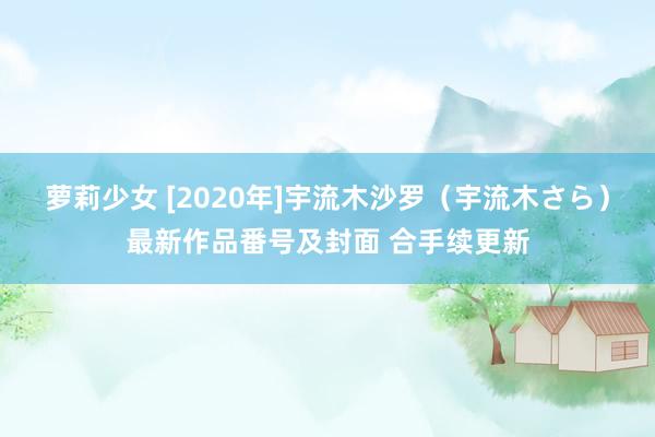 萝莉少女 [2020年]宇流木沙罗（宇流木さら）最新作品番号及封面 合手续更新