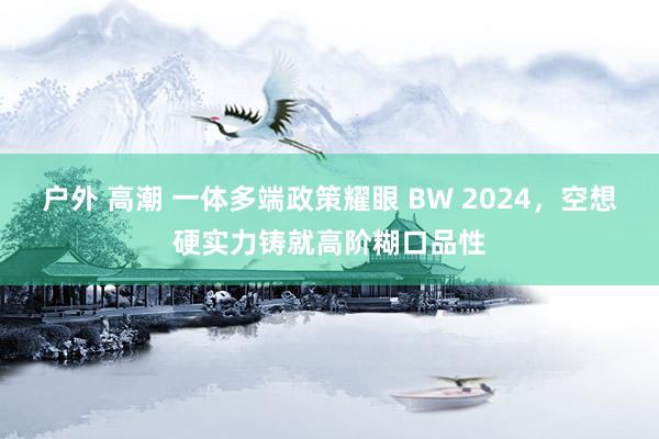 户外 高潮 一体多端政策耀眼 BW 2024，空想硬实力铸就高阶糊口品性