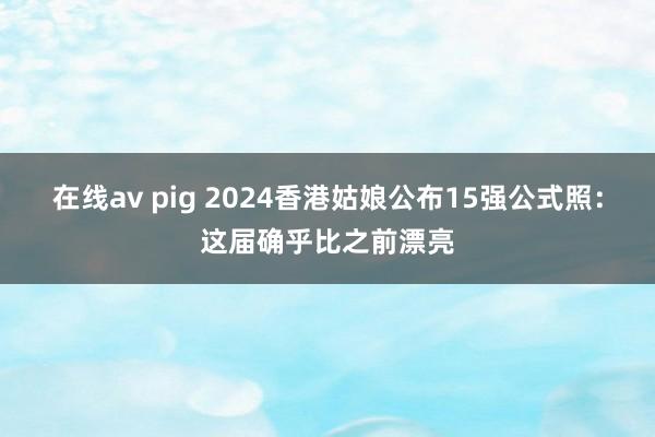 在线av pig 2024香港姑娘公布15强公式照：这届确乎比之前漂亮