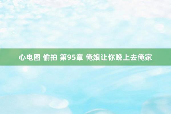 心电图 偷拍 第95章 俺娘让你晚上去俺家