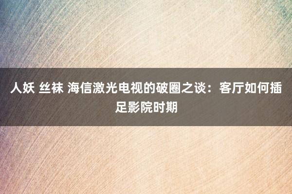 人妖 丝袜 海信激光电视的破圈之谈：客厅如何插足影院时期