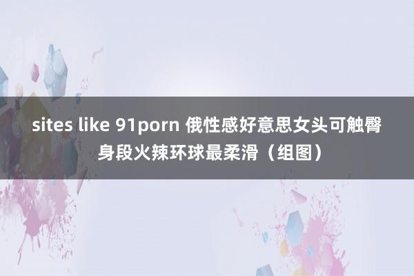 sites like 91porn 俄性感好意思女头可触臀 身段火辣环球最柔滑（组图）