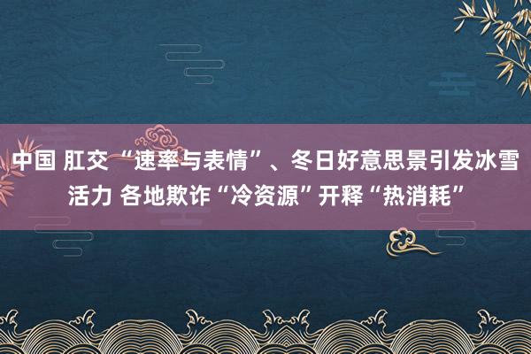 中国 肛交 “速率与表情”、冬日好意思景引发冰雪活力 各地欺诈“冷资源”开释“热消耗”