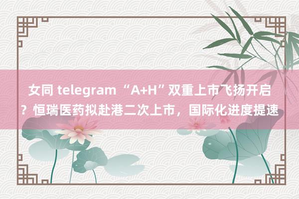 女同 telegram “A+H”双重上市飞扬开启？恒瑞医药拟赴港二次上市，国际化进度提速