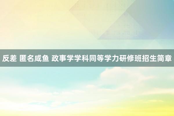 反差 匿名咸鱼 政事学学科同等学力研修班招生简章