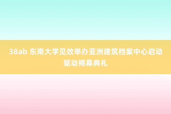 38ab 东南大学见效举办亚洲建筑档案中心启动驱动揭幕典礼