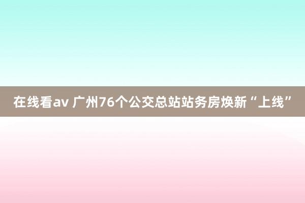 在线看av 广州76个公交总站站务房焕新“上线”