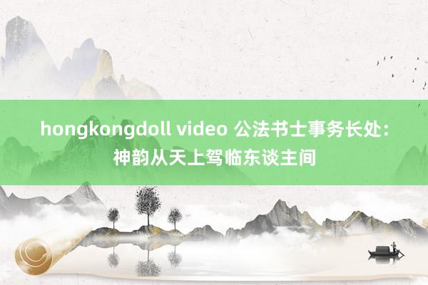 hongkongdoll video 公法书士事务长处：神韵从天上驾临东谈主间